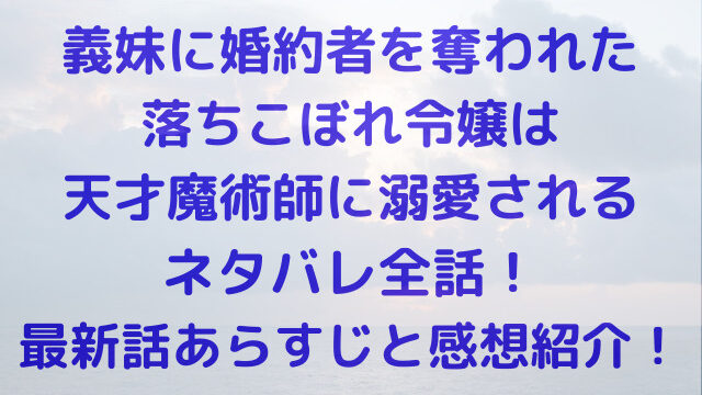 義妹に婚約者を奪われた落ちこぼれ令嬢は、天才魔術師　最新話　全話　あらすじ　ネタバレ　感想　紹介