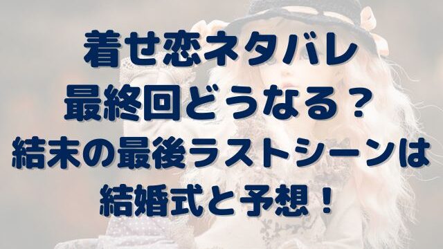 着せ恋　ネタバレ　最終回　どうなる？　結末　最後　ラストシーン　結婚式　予想