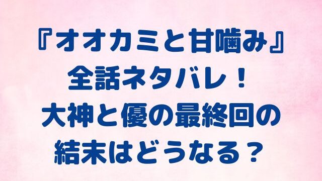 オオカミと甘噛み　全話　ネタバレ　大神　優　最終回　結末　どうなる？