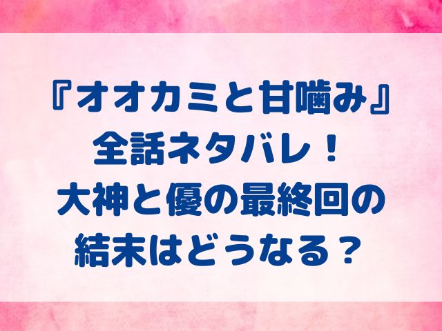 オオカミと甘噛み　全話　ネタバレ　大神　優　最終回　結末　どうなる？